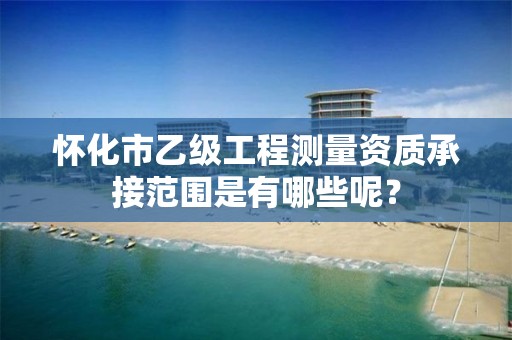 怀化市乙级工程测量资质承接范围是有哪些呢？