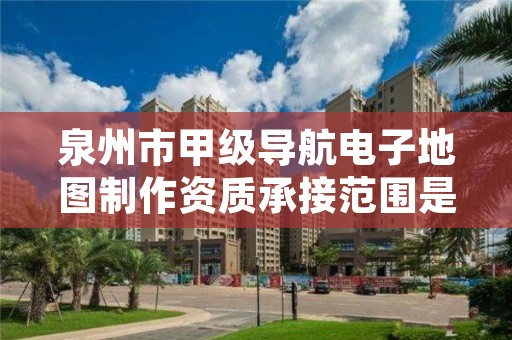 泉州市甲级导航电子地图制作资质承接范围是什么？