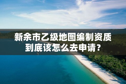 新余市乙级地图编制资质到底该怎么去申请？