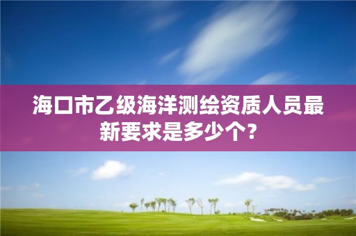 海口市乙级海洋测绘资质人员最新要求是多少个？