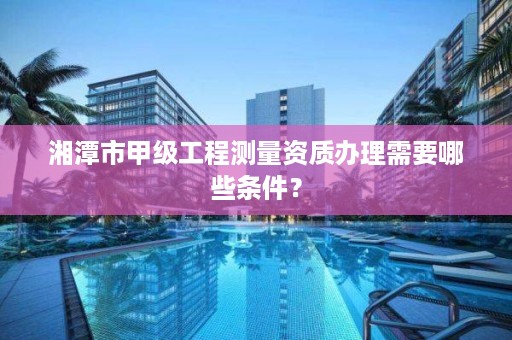 湘潭市甲级工程测量资质办理需要哪些条件？