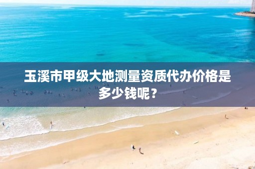 玉溪市甲级大地测量资质代办价格是多少钱呢？