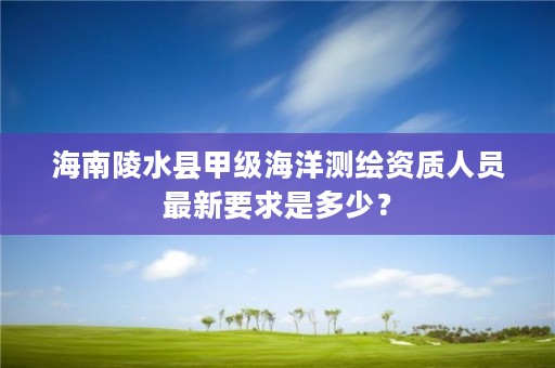 海南陵水县甲级海洋测绘资质人员最新要求是多少？