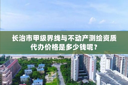 长治市甲级界线与不动产测绘资质代办价格是多少钱呢？