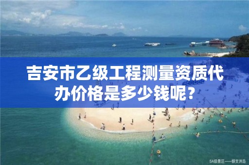 吉安市乙级工程测量资质代办价格是多少钱呢？