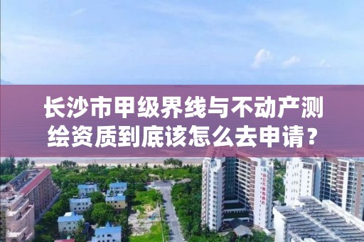 长沙市甲级界线与不动产测绘资质到底该怎么去申请？