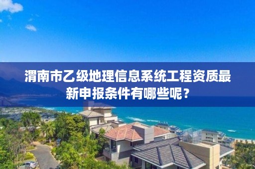 渭南市乙级地理信息系统工程资质最新申报条件有哪些呢？