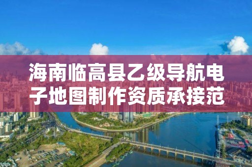 海南临高县乙级导航电子地图制作资质承接范围是有哪些呢？