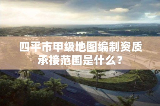 四平市甲级地图编制资质承接范围是什么？