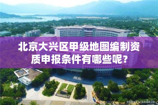 北京大兴区甲级地图编制资质申报条件有哪些呢？