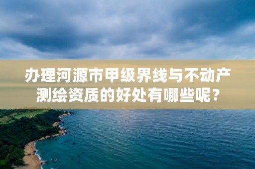 办理河源市甲级界线与不动产测绘资质的好处有哪些呢？