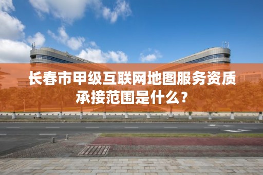 长春市甲级互联网地图服务资质承接范围是什么？