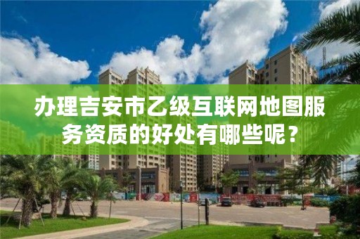 办理吉安市乙级互联网地图服务资质的好处有哪些呢？