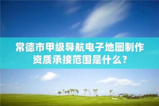 常德市甲级导航电子地图制作资质承接范围是什么？