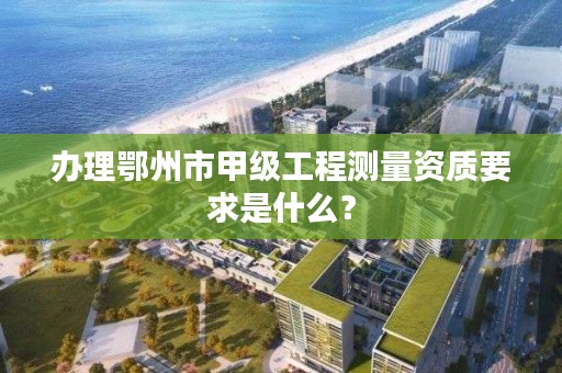 办理鄂州市甲级工程测量资质要求是什么？