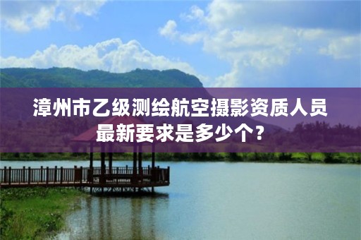 漳州市乙级测绘航空摄影资质人员最新要求是多少个？