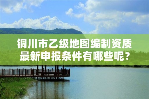 铜川市乙级地图编制资质最新申报条件有哪些呢？