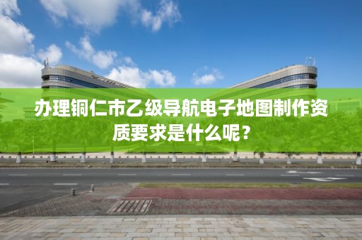 办理铜仁市乙级导航电子地图制作资质要求是什么呢？