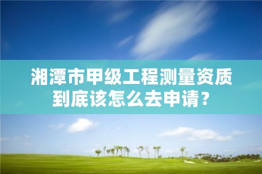 湘潭市甲级工程测量资质到底该怎么去申请？