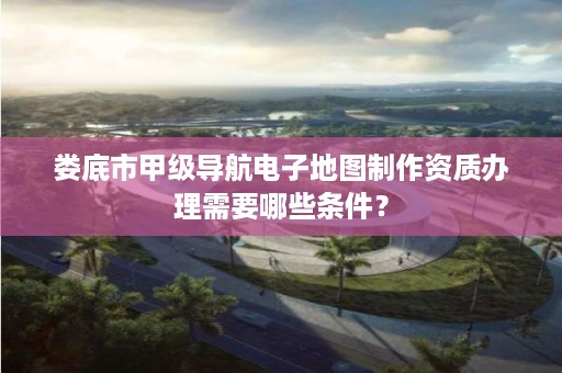 娄底市甲级导航电子地图制作资质办理需要哪些条件？