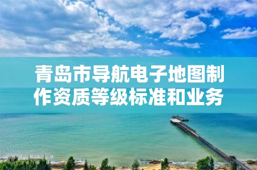 青岛市导航电子地图制作资质等级标准和业务范围分别是什么？