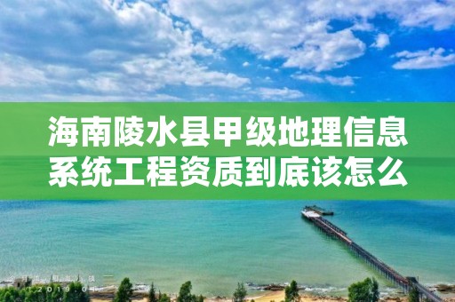 海南陵水县甲级地理信息系统工程资质到底该怎么去申请？