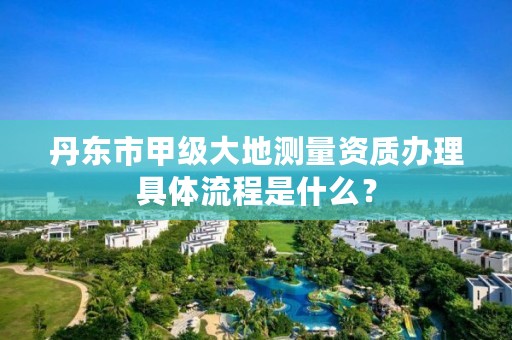 丹东市甲级大地测量资质办理具体流程是什么？