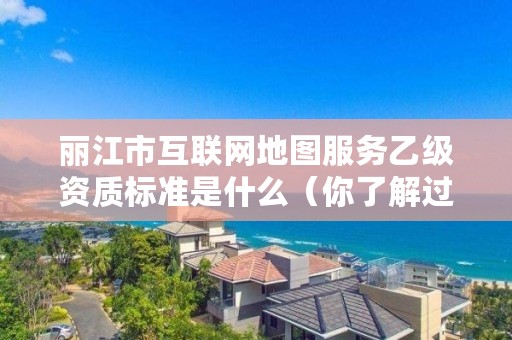 丽江市互联网地图服务乙级资质标准是什么（你了解过吗）