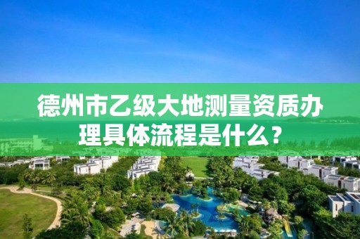 德州市乙级大地测量资质办理具体流程是什么？