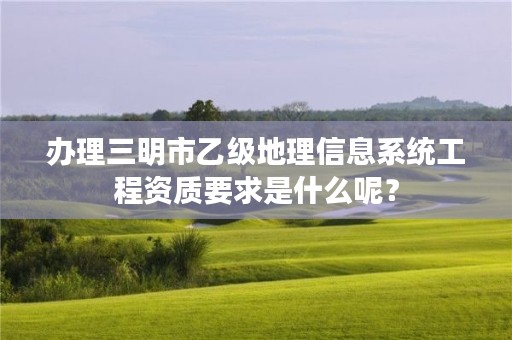 办理三明市乙级地理信息系统工程资质要求是什么呢？