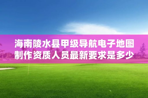 海南陵水县甲级导航电子地图制作资质人员最新要求是多少？