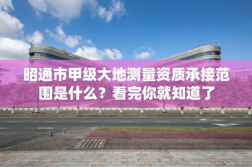 昭通市甲级大地测量资质承接范围是什么？看完你就知道了