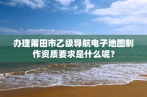 办理莆田市乙级导航电子地图制作资质要求是什么呢？