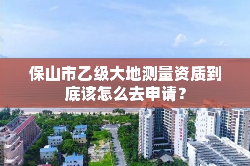 保山市乙级大地测量资质到底该怎么去申请？