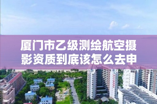 厦门市乙级测绘航空摄影资质到底该怎么去申请？