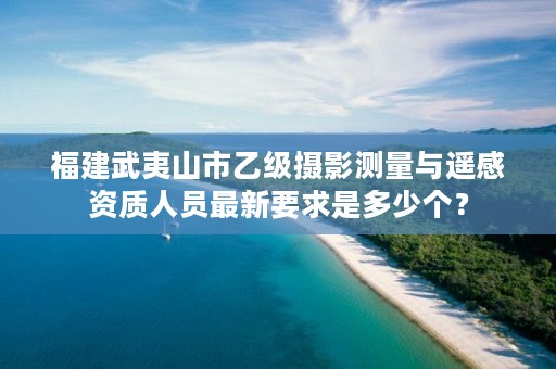 福建武夷山市乙级摄影测量与遥感资质人员最新要求是多少个？