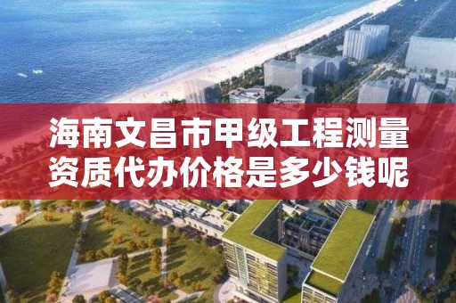 海南文昌市甲级工程测量资质代办价格是多少钱呢？