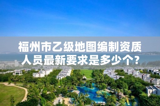 福州市乙级地图编制资质人员最新要求是多少个？