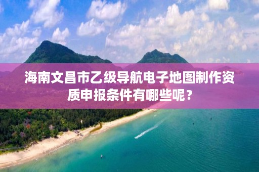 海南文昌市乙级导航电子地图制作资质申报条件有哪些呢？