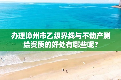 办理漳州市乙级界线与不动产测绘资质的好处有哪些呢？