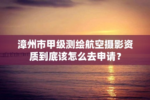 漳州市甲级测绘航空摄影资质到底该怎么去申请？