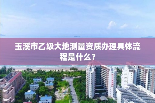 玉溪市乙级大地测量资质办理具体流程是什么？