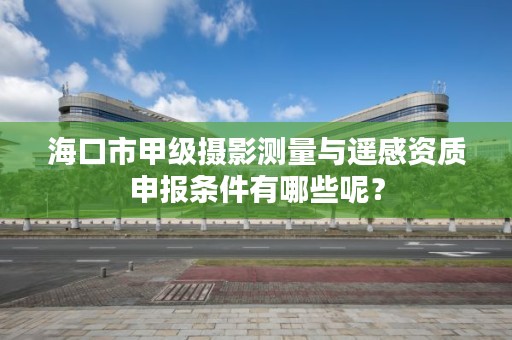 海口市甲级摄影测量与遥感资质申报条件有哪些呢？