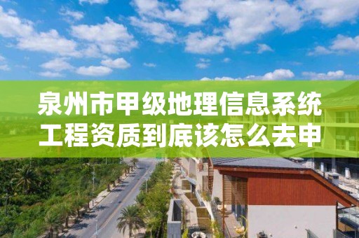 泉州市甲级地理信息系统工程资质到底该怎么去申请？