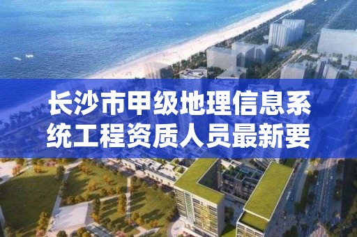 长沙市甲级地理信息系统工程资质人员最新要求是多少？