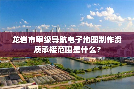 龙岩市甲级导航电子地图制作资质承接范围是什么？