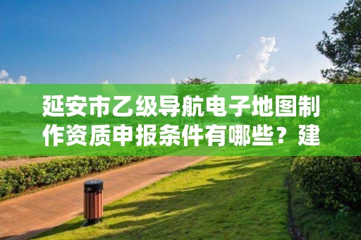 延安市乙级导航电子地图制作资质申报条件有哪些？建议收藏！