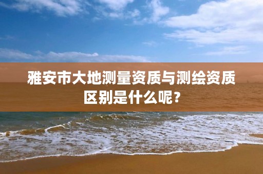 雅安市大地测量资质与测绘资质区别是什么呢？