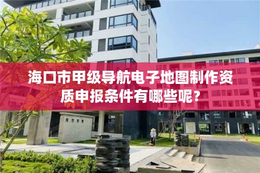 海口市甲级导航电子地图制作资质申报条件有哪些呢？