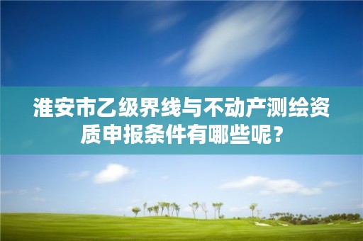 淮安市乙级界线与不动产测绘资质申报条件有哪些呢？